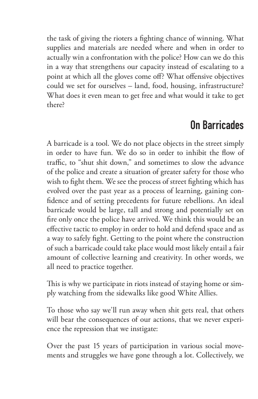 the task of giving the rioters a fighting chance of winning. What supplics and materials are needed where and when in order to actually win a confrontation with the police? How can we do this in 2 way that strengthens our capacity instead of escalating to a point at which all the gloves come off? What offensive objectives could we set for ourselves — land, food, housing, infrastructurc? What docs it cven mean to g frec and what would it take to get there? On Barricades A barricade is a tool. We do not place objects in the street simply in order to have fun. We do so in order to inhibit the flow of traffic, to “shut shit down,” and sometimes to slow the advance of the police and create a situation of greater safety for those who wish to fight them. We sce the process of strect fighting which has evolied over the past year as a process of lcarning, gaining con- fidence and of setting precedents for future rebellions. An ideal barricade would be large, tall and strong and potentially set on firc only once the police have arrived. We think this would be an effective tactic to employ in order to hold and defend space and as a way to safely fight. Getting to the point where the construction of such a baricade could take place would most likely entail a fair amount of collective learning and creativity. In other words, we all need to practice together. “Thisis why we participate in riots instead of staying home or sim- ply watching from the sidewalks like good White Alli To those who say we’ll run away when shit gets real, that others will bear the consequences of our actions, that we never experi- ence the repression that we instigate: Over the past 15 years of participation in various social move- ments and struggles we have gone through a lot. Collectively, we